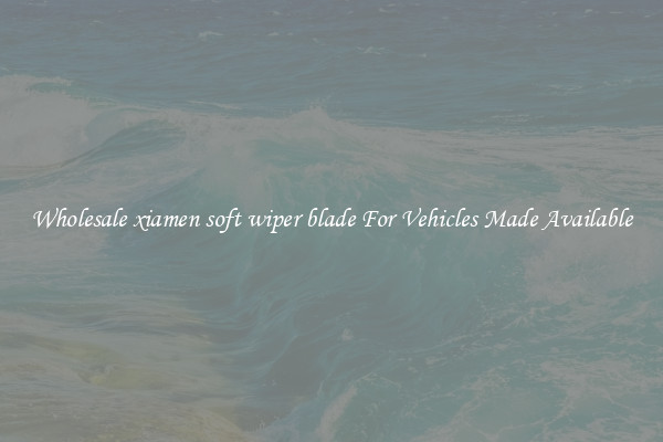 Wholesale xiamen soft wiper blade For Vehicles Made Available